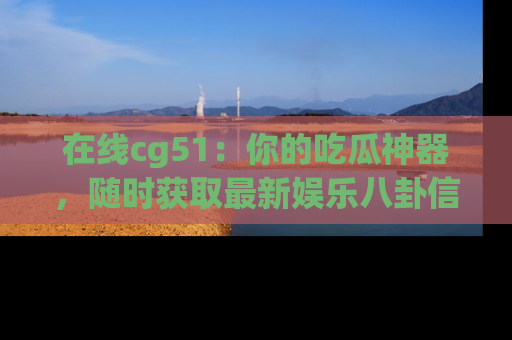 在线cg51:你的吃瓜神器,随时获取最新娱乐八卦信息。
