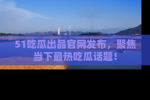 51吃瓜出品官网发布，聚焦当下最热吃瓜话题！