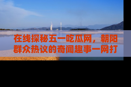 在线探秘五一吃瓜网,朝阳群众热议的奇闻趣事一网打尽