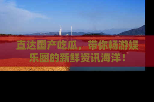 直达国产吃瓜,带你畅游娱乐圈的新鲜资讯海洋!