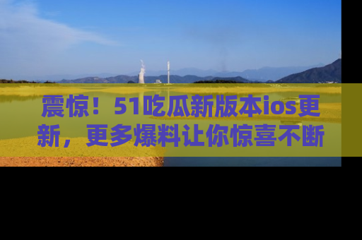 震惊!51吃瓜新版本ios更新,更多爆料让你惊喜不断,赶快来看吧!