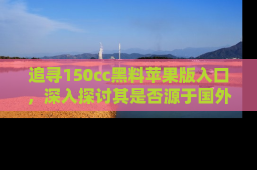 追寻150cc黑料苹果版入口,深入探讨其是否源于国外的传闻