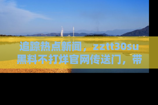 追踪热点新闻,zztt30su黑料不打烊官网传送门,带你进入吃瓜新世界!