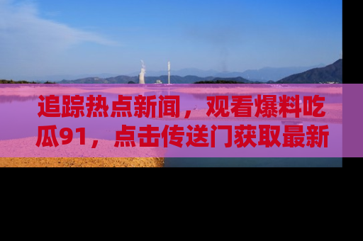 追踪热点新闻,观看爆料吃瓜91,点击传送门获取最新更新!