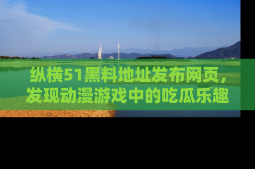纵横51黑料地址发布网页,发现动漫游戏中的吃瓜乐趣