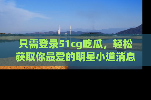 只需登录51cg吃瓜,轻松获取你最爱的明星小道消息!