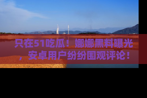 只在51吃瓜!娜娜黑料曝光,安卓用户纷纷围观评论!
