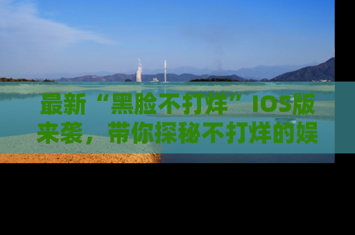 最新“黑脸不打烊”IOS版来袭,带你探秘不打烊的娱乐世界!