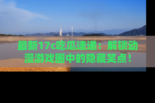 最新17c吃瓜速递:解锁动漫游戏圈中的隐藏笑点!