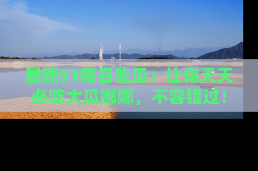 最新51每日吃瓜:让你天天必吃大瓜娜娜,不容错过!