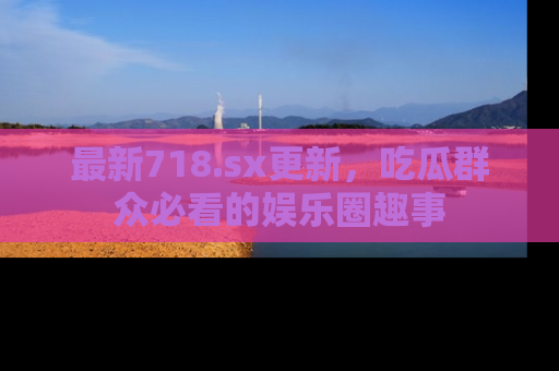 最新718.sx更新,吃瓜群众必看的娱乐圈趣事