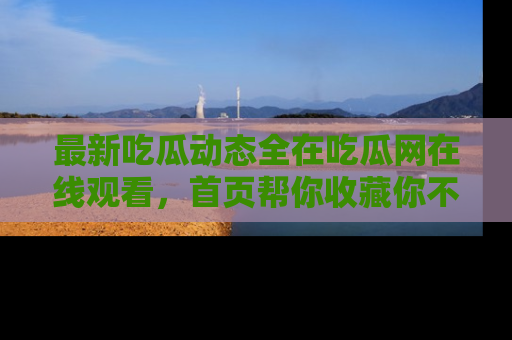 最新吃瓜动态全在吃瓜网在线观看,首页帮你收藏你不能错过的精彩!