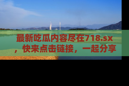 最新吃瓜内容尽在718.sx,快来点击链接,一起分享那些精彩瞬间!