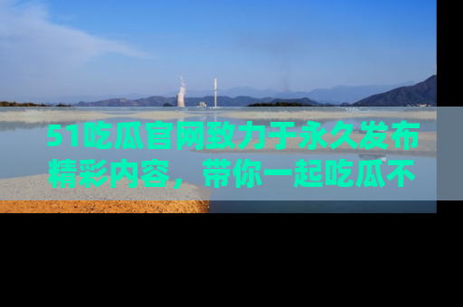 51吃瓜官网致力于永久发布精彩内容，带你一起吃瓜不停歇！
