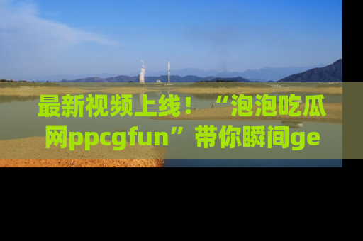 最新视频上线！“泡泡吃瓜网ppcgfun”带你瞬间get吃瓜圈的秘密