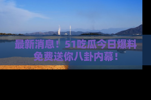 最新消息！51吃瓜今日爆料免费送你八卦内幕！