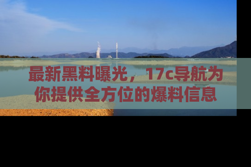 最新黑料曝光,17c导航为你提供全方位的爆料信息