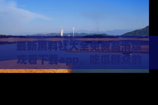 最新黑料社大全免费高清版观看下载app,吃瓜群众的必备神器