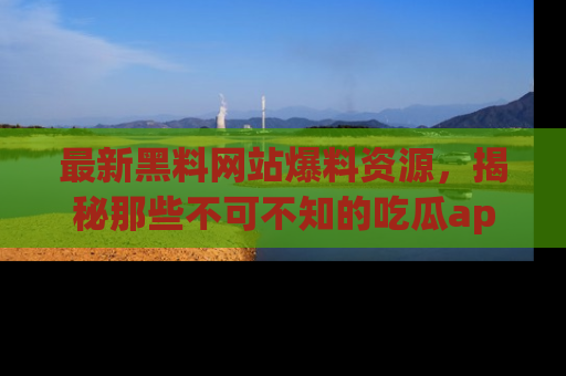 最新黑料网站爆料资源,揭秘那些不可不知的吃瓜app!