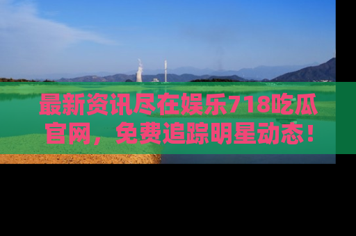 最新资讯尽在娱乐718吃瓜官网，免费追踪明星动态！
