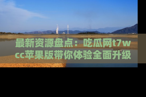 最新资源盘点：吃瓜网t7wcc苹果版带你体验全面升级