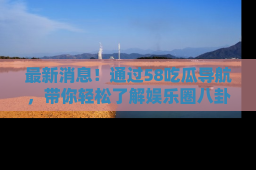 最新消息！通过58吃瓜导航，带你轻松了解娱乐圈八卦动态！