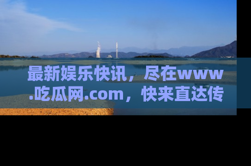 最新娱乐快讯，尽在www.吃瓜网.com，快来直达传送门收获惊喜吧！